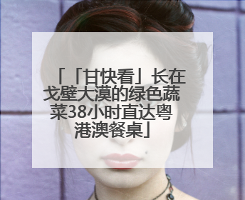 「甘快看」长在戈壁大漠的绿色蔬菜38小时直达粤港澳餐桌