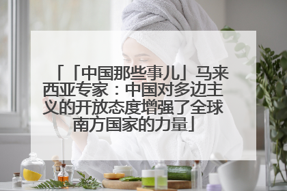 「中国那些事儿」马来西亚专家：中国对多边主义的开放态度增强了全球南方国家的力量