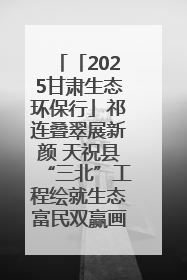 「2025甘肃生态环保行」祁连叠翠展新颜 天祝县“三北”工程绘就生态富民双赢画卷