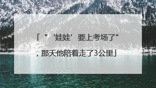 “‘娃娃’要上考场了”，那天他陪着走了3公里