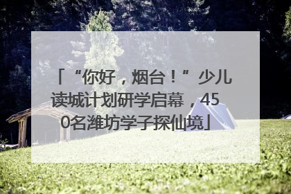 “你好，烟台！”少儿读城计划研学启幕，450名潍坊学子探仙境