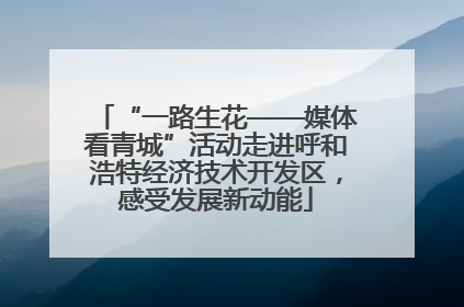 “一路生花——媒体看青城”活动走进呼和浩特经济技术开发区，感受发展新动能