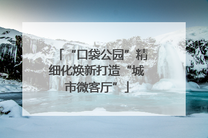 “口袋公园”精细化焕新打造“城市微客厅”