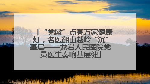 “党徽”点亮万家健康灯，名医翻山越岭“沉”基层——龙岩人民医院党员医生奏响基层健