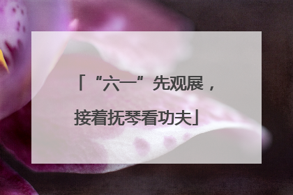 “六一”先观展，接着抚琴看功夫