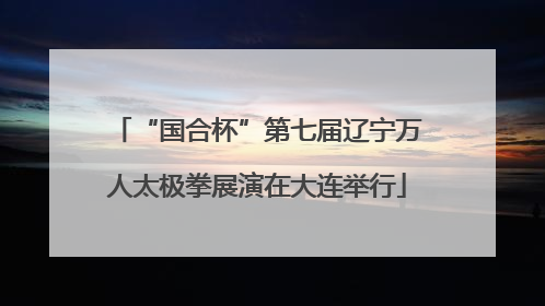 “国合杯”第七届辽宁万人太极拳展演在大连举行