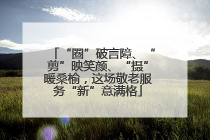 “圈”破言障、“剪”映笑颜、“摄”暖桑榆，这场敬老服务“新”意满格