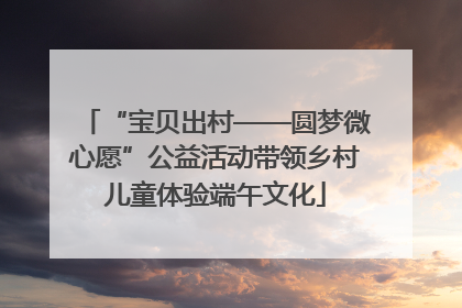 “宝贝出村——圆梦微心愿”公益活动带领乡村儿童体验端午文化