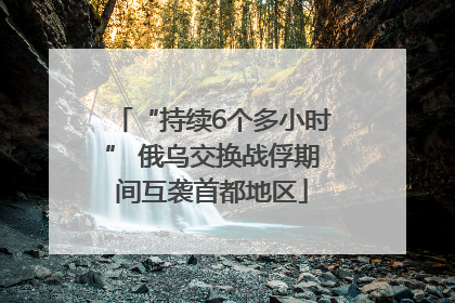 “持续6个多小时” 俄乌交换战俘期间互袭首都地区
