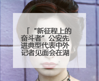 “新征程上的奋斗者”公安先进典型代表中外记者见面会在湖南公安引发热烈反响(一)