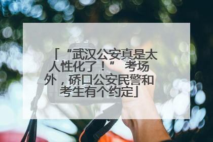 “武汉公安真是太人性化了！” 考场外，硚口公安民警和考生有个约定