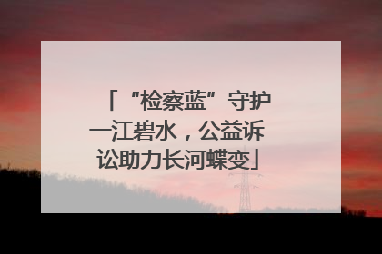 “检察蓝”守护一江碧水，公益诉讼助力长河蝶变