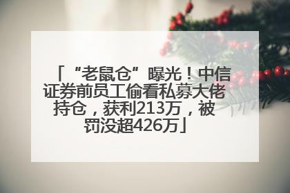 “老鼠仓”曝光！中信证券前员工偷看私募大佬持仓，获利213万，被罚没超426万