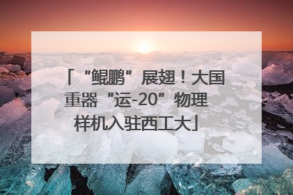 “鲲鹏”展翅！大国重器“运-20”物理样机入驻西工大