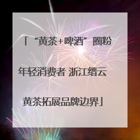 “黄茶+啤酒”圈粉年轻消费者 浙江缙云黄茶拓展品牌边界