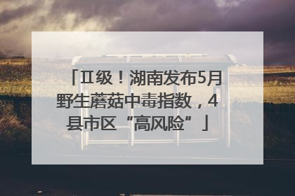 Ⅱ级！湖南发布5月野生蘑菇中毒指数，4县市区“高风险”