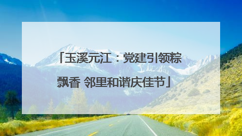 玉溪元江：党建引领粽飘香 邻里和谐庆佳节