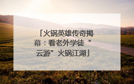 火锅英雄传奇揭幕：看老外学徒“云游”火锅江湖