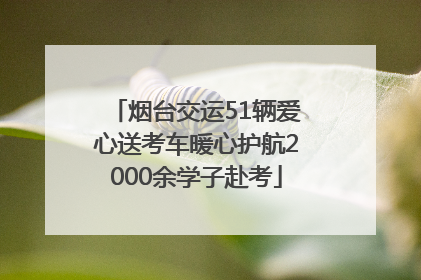烟台交运51辆爱心送考车暖心护航2000余学子赴考