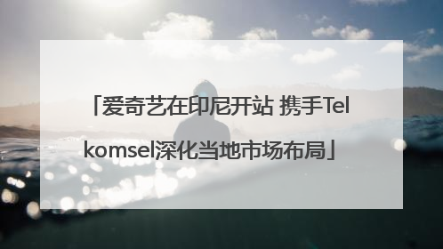 爱奇艺在印尼开站 携手Telkomsel深化当地市场布局