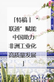 特稿丨“联通”赋能 中国助力非洲工业化高质量发展