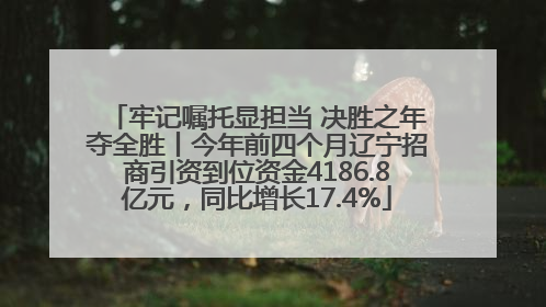 牢记嘱托显担当 决胜之年夺全胜丨今年前四个月辽宁招商引资到位资金4186.8亿元，同比增长17.4%