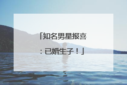 知名男星报喜：已婚生子！