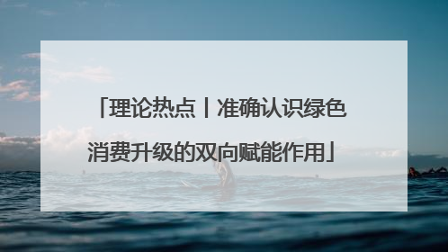 理论热点丨准确认识绿色消费升级的双向赋能作用