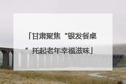 甘肃聚焦“银发餐桌”托起老年幸福滋味
