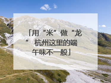用“米”做“龙” 杭州这里的端午味不一般