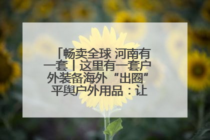 畅卖全球 河南有一套丨这里有一套户外装备海外“出圈” 平舆户外用品：让“休闲风”长红