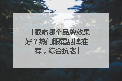 眼霜哪个品牌效果好？热门眼霜品牌推荐，综合抗老