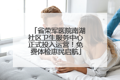省荣军医院南湖社区卫生服务中心正式投入运营！免费体检惠民启航