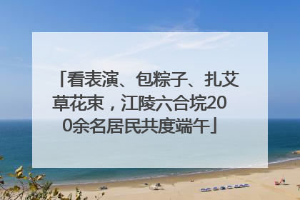 看表演、包粽子、扎艾草花束，江陵六合垸200余名居民共度端午