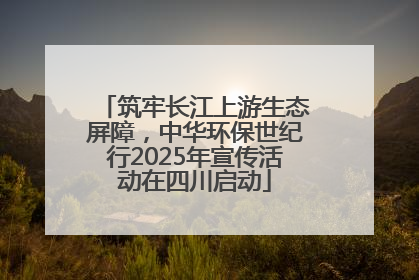 筑牢长江上游生态屏障，中华环保世纪行2025年宣传活动在四川启动