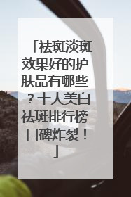 祛斑淡斑效果好的护肤品有哪些？十大美白祛斑排行榜口碑炸裂！