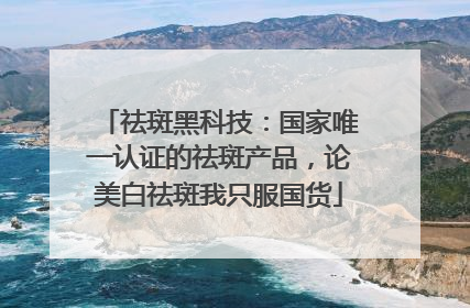 祛斑黑科技：国家唯一认证的祛斑产品，论美白祛斑我只服国货