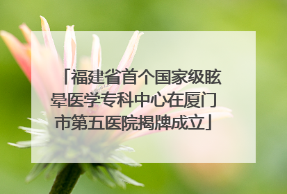 福建省首个国家级眩晕医学专科中心在厦门市第五医院揭牌成立