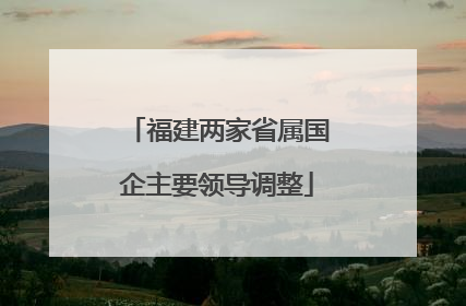 福建两家省属国企主要领导调整