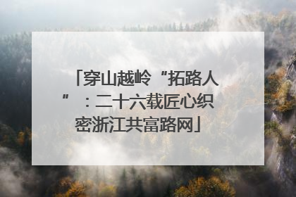 穿山越岭“拓路人”：二十六载匠心织密浙江共富路网