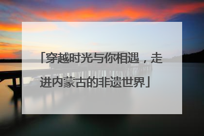 穿越时光与你相遇，走进内蒙古的非遗世界