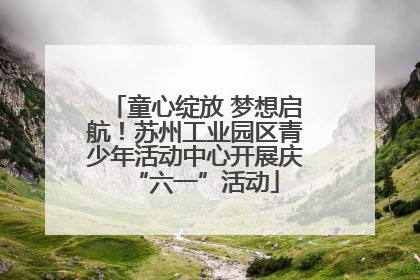 童心绽放 梦想启航！苏州工业园区青少年活动中心开展庆“六一”活动