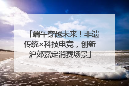 端午穿越未来！非遗传统×科技电竞，创新沪郊嘉定消费场景