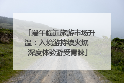 端午临近旅游市场升温：入境游持续火爆 深度体验游受青睐