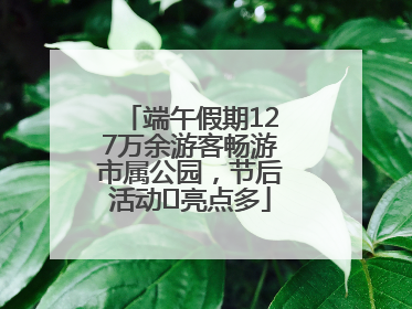 端午假期127万余游客畅游市属公园，节后活动﻿亮点多