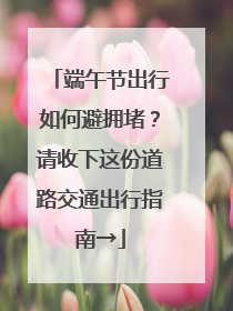 端午节出行如何避拥堵？请收下这份道路交通出行指南→