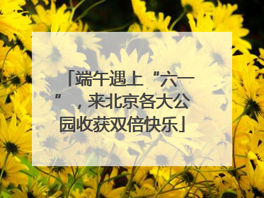 端午遇上“六一”，来北京各大公园收获双倍快乐
