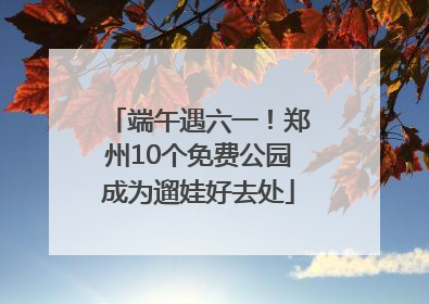 端午遇六一！郑州10个免费公园成为遛娃好去处