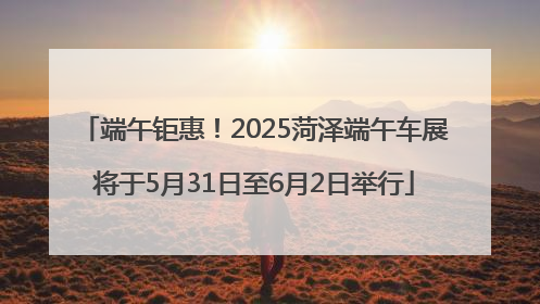 端午钜惠！2025菏泽端午车展将于5月31日至6月2日举行
