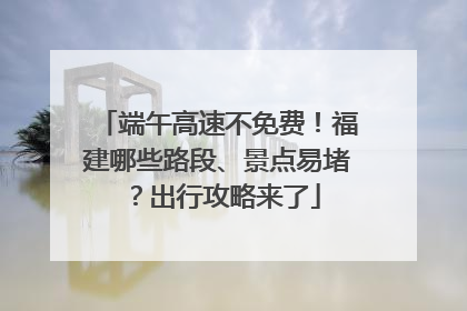 端午高速不免费！福建哪些路段、景点易堵？出行攻略来了